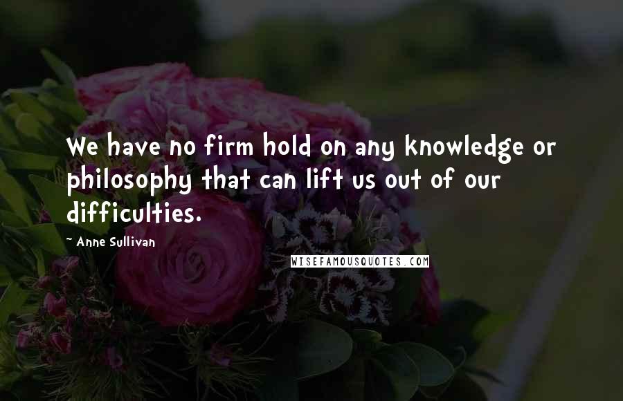 Anne Sullivan Quotes: We have no firm hold on any knowledge or philosophy that can lift us out of our difficulties.