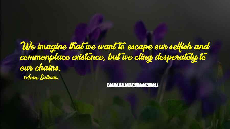 Anne Sullivan Quotes: We imagine that we want to escape our selfish and commonplace existence, but we cling desperately to our chains.