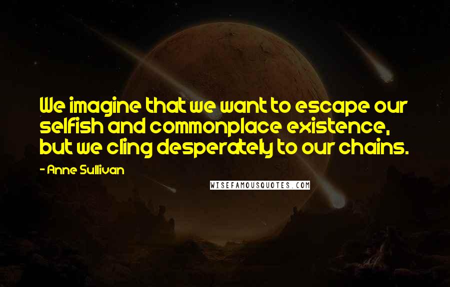 Anne Sullivan Quotes: We imagine that we want to escape our selfish and commonplace existence, but we cling desperately to our chains.