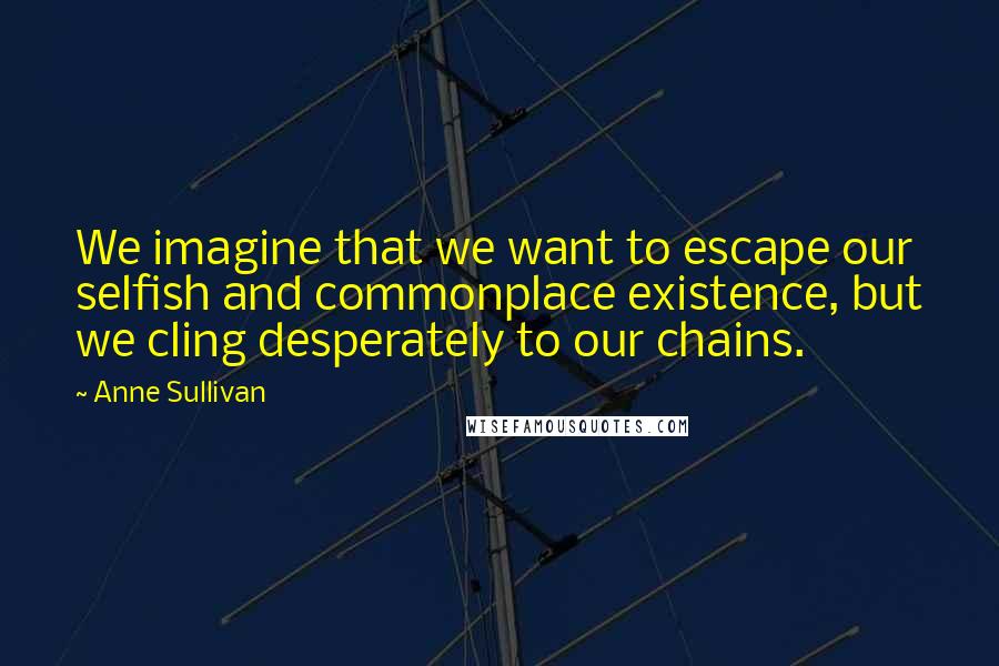 Anne Sullivan Quotes: We imagine that we want to escape our selfish and commonplace existence, but we cling desperately to our chains.