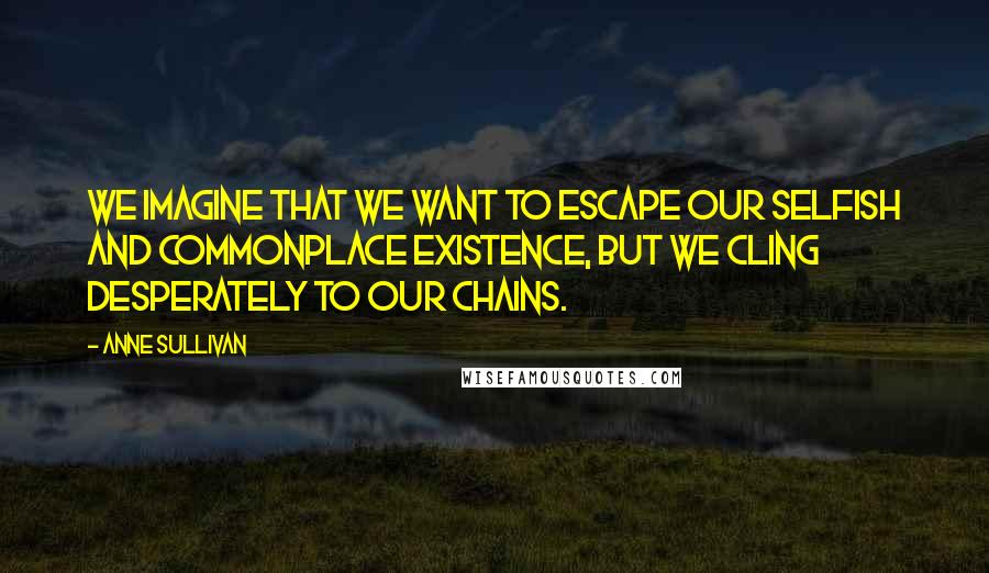 Anne Sullivan Quotes: We imagine that we want to escape our selfish and commonplace existence, but we cling desperately to our chains.