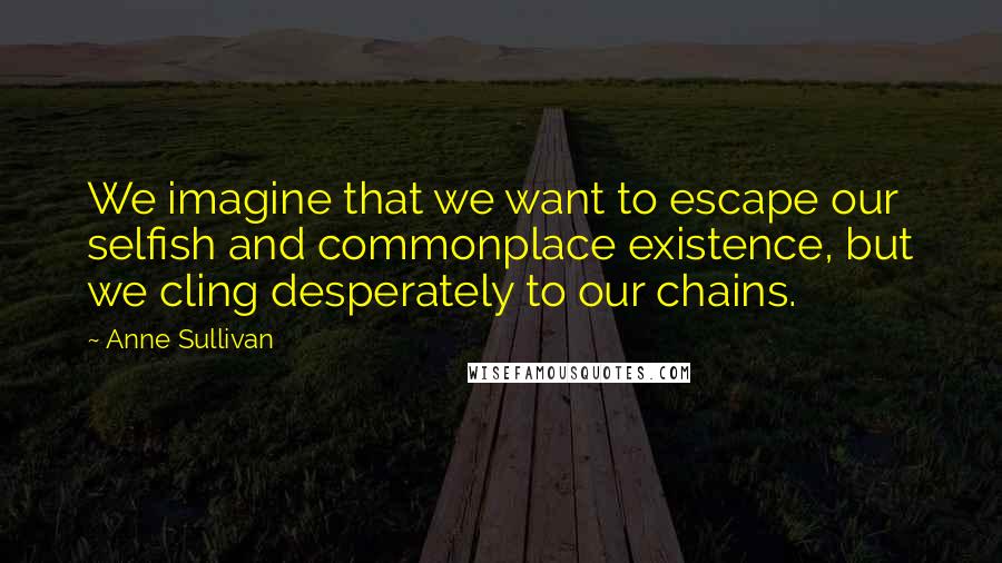 Anne Sullivan Quotes: We imagine that we want to escape our selfish and commonplace existence, but we cling desperately to our chains.