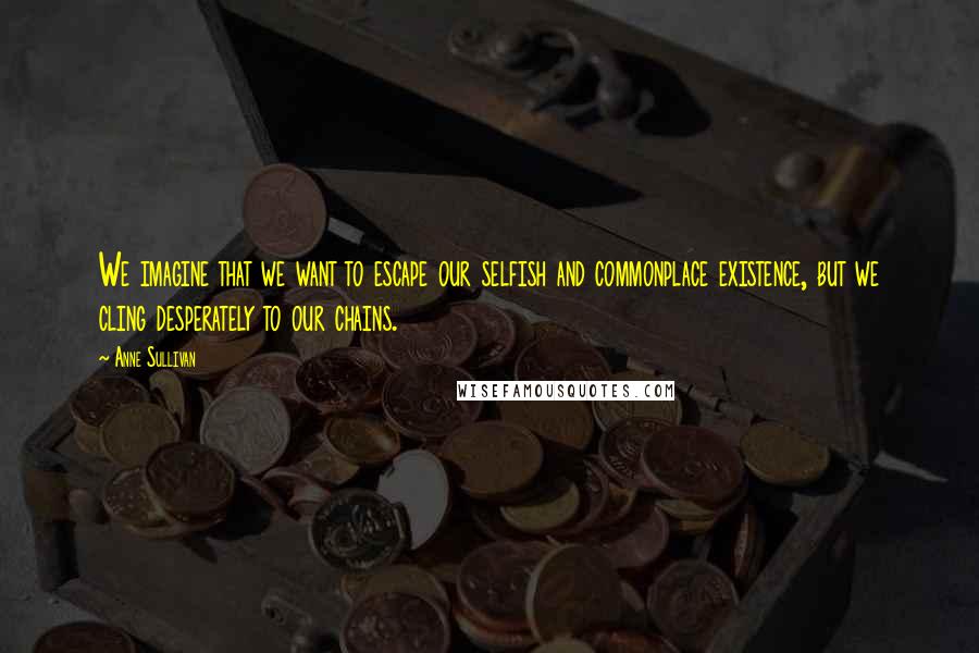 Anne Sullivan Quotes: We imagine that we want to escape our selfish and commonplace existence, but we cling desperately to our chains.