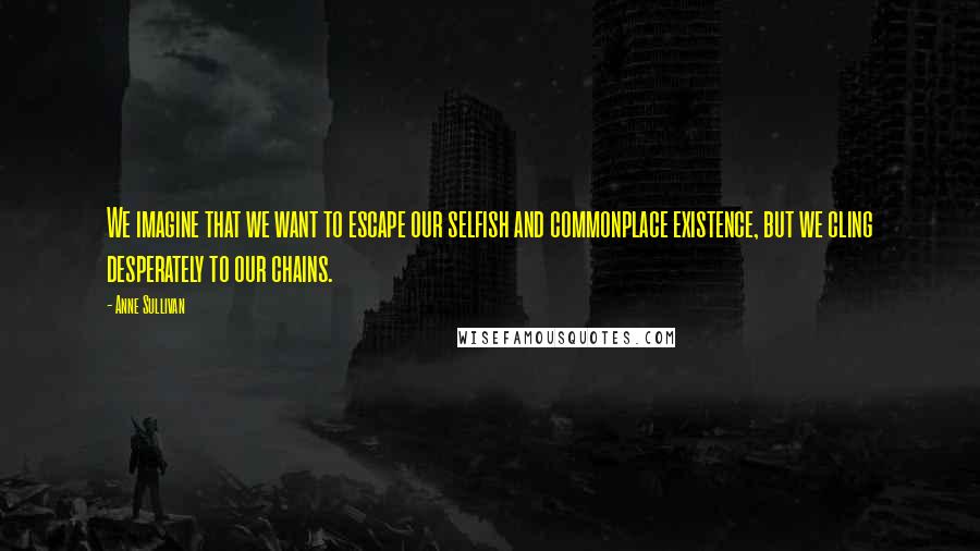 Anne Sullivan Quotes: We imagine that we want to escape our selfish and commonplace existence, but we cling desperately to our chains.