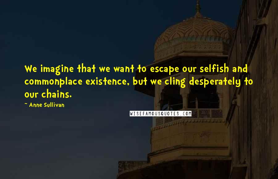 Anne Sullivan Quotes: We imagine that we want to escape our selfish and commonplace existence, but we cling desperately to our chains.