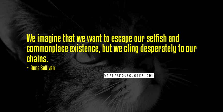 Anne Sullivan Quotes: We imagine that we want to escape our selfish and commonplace existence, but we cling desperately to our chains.