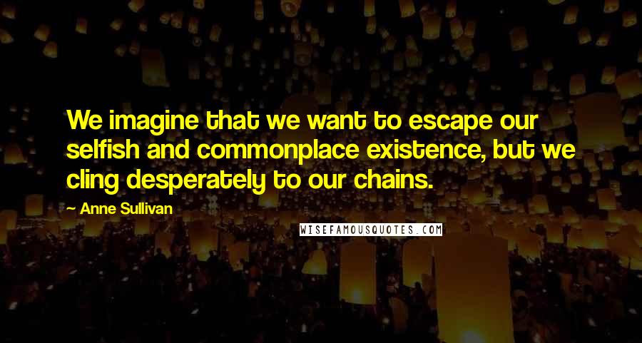 Anne Sullivan Quotes: We imagine that we want to escape our selfish and commonplace existence, but we cling desperately to our chains.