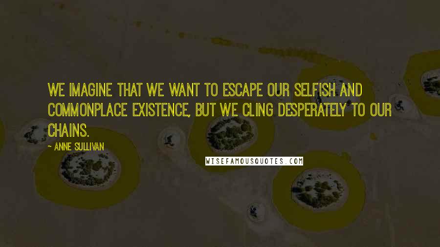 Anne Sullivan Quotes: We imagine that we want to escape our selfish and commonplace existence, but we cling desperately to our chains.