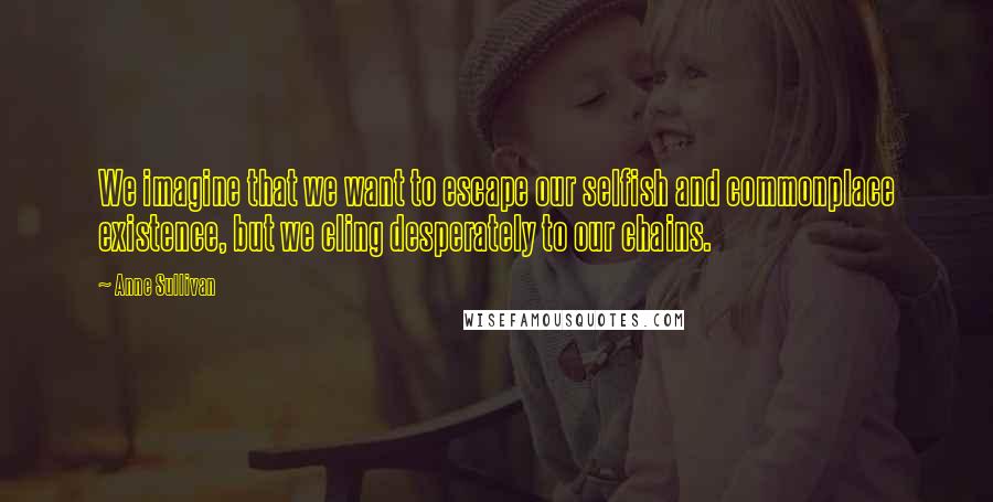 Anne Sullivan Quotes: We imagine that we want to escape our selfish and commonplace existence, but we cling desperately to our chains.