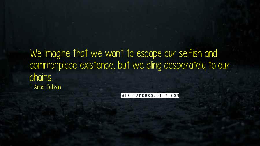 Anne Sullivan Quotes: We imagine that we want to escape our selfish and commonplace existence, but we cling desperately to our chains.