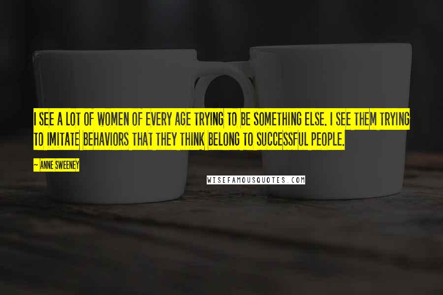 Anne Sweeney Quotes: I see a lot of women of every age trying to be something else. I see them trying to imitate behaviors that they think belong to successful people.