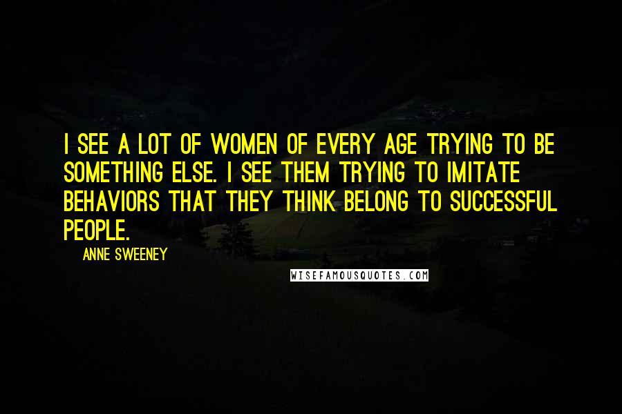 Anne Sweeney Quotes: I see a lot of women of every age trying to be something else. I see them trying to imitate behaviors that they think belong to successful people.