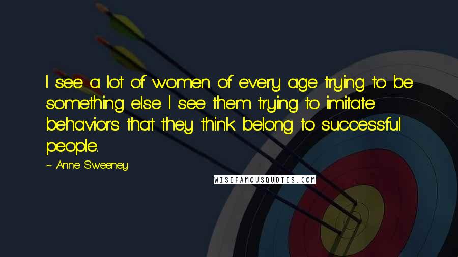 Anne Sweeney Quotes: I see a lot of women of every age trying to be something else. I see them trying to imitate behaviors that they think belong to successful people.