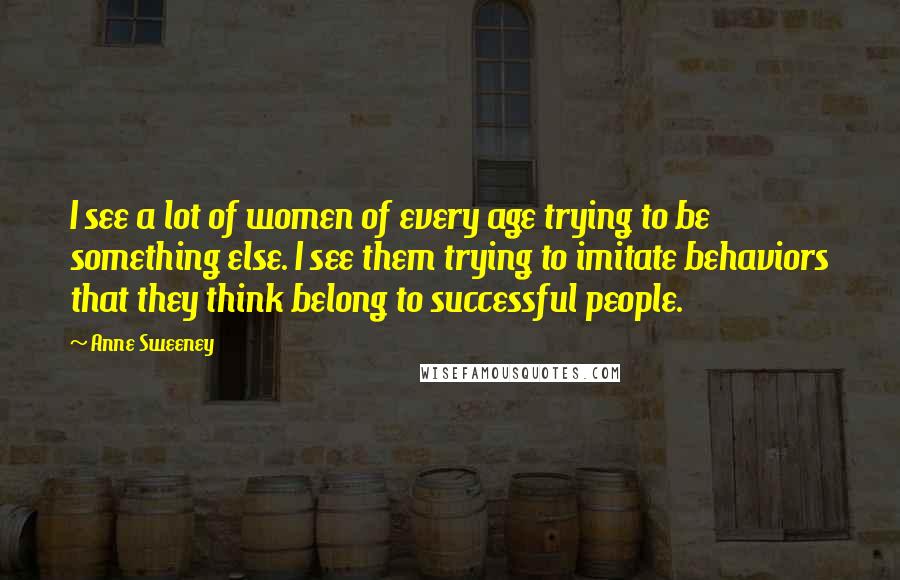 Anne Sweeney Quotes: I see a lot of women of every age trying to be something else. I see them trying to imitate behaviors that they think belong to successful people.