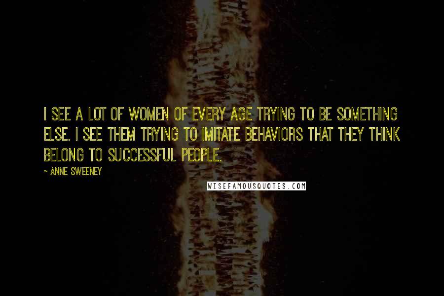 Anne Sweeney Quotes: I see a lot of women of every age trying to be something else. I see them trying to imitate behaviors that they think belong to successful people.