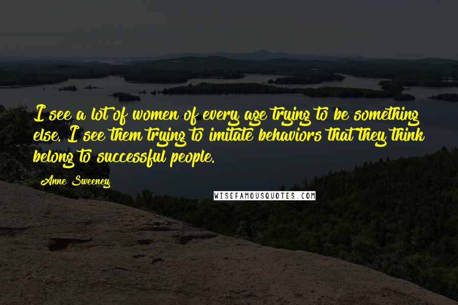 Anne Sweeney Quotes: I see a lot of women of every age trying to be something else. I see them trying to imitate behaviors that they think belong to successful people.