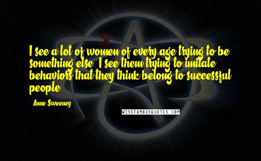 Anne Sweeney Quotes: I see a lot of women of every age trying to be something else. I see them trying to imitate behaviors that they think belong to successful people.