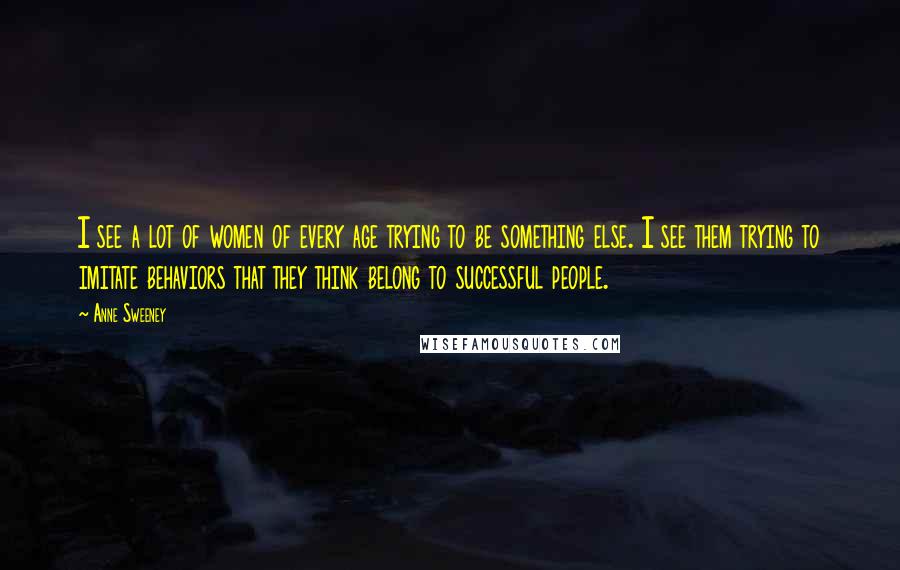 Anne Sweeney Quotes: I see a lot of women of every age trying to be something else. I see them trying to imitate behaviors that they think belong to successful people.