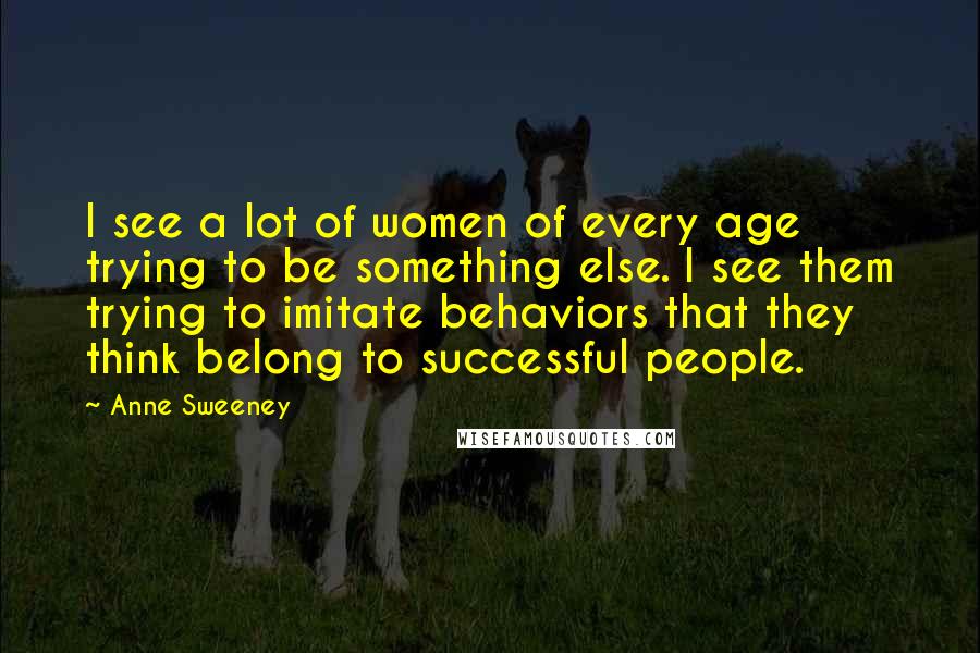 Anne Sweeney Quotes: I see a lot of women of every age trying to be something else. I see them trying to imitate behaviors that they think belong to successful people.
