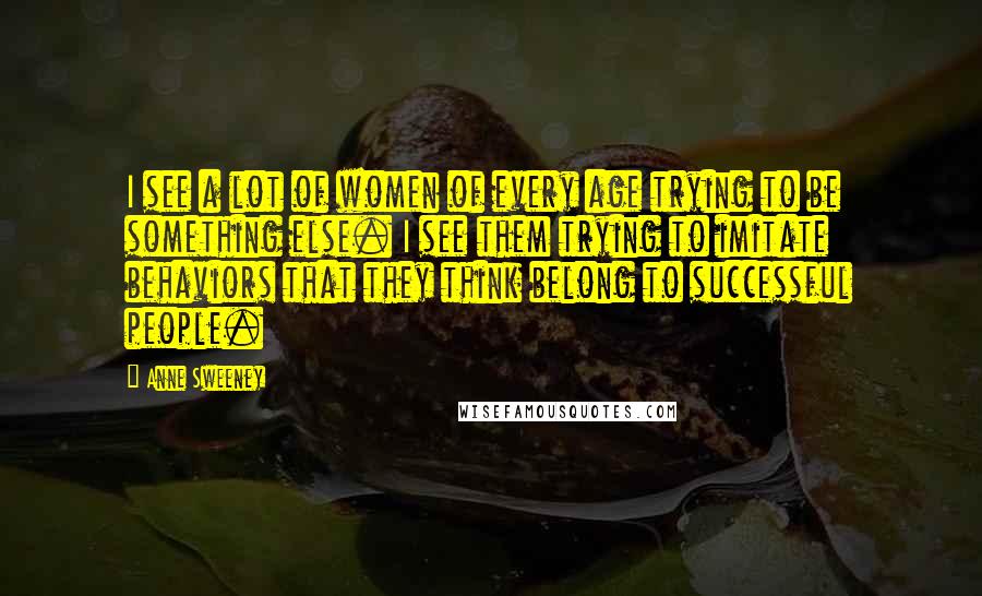 Anne Sweeney Quotes: I see a lot of women of every age trying to be something else. I see them trying to imitate behaviors that they think belong to successful people.