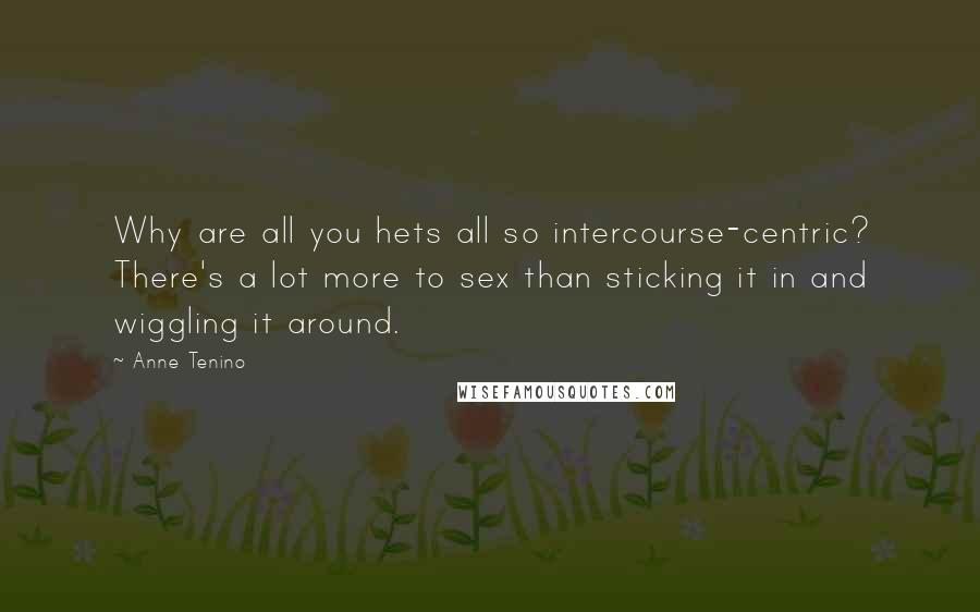 Anne Tenino Quotes: Why are all you hets all so intercourse-centric? There's a lot more to sex than sticking it in and wiggling it around.