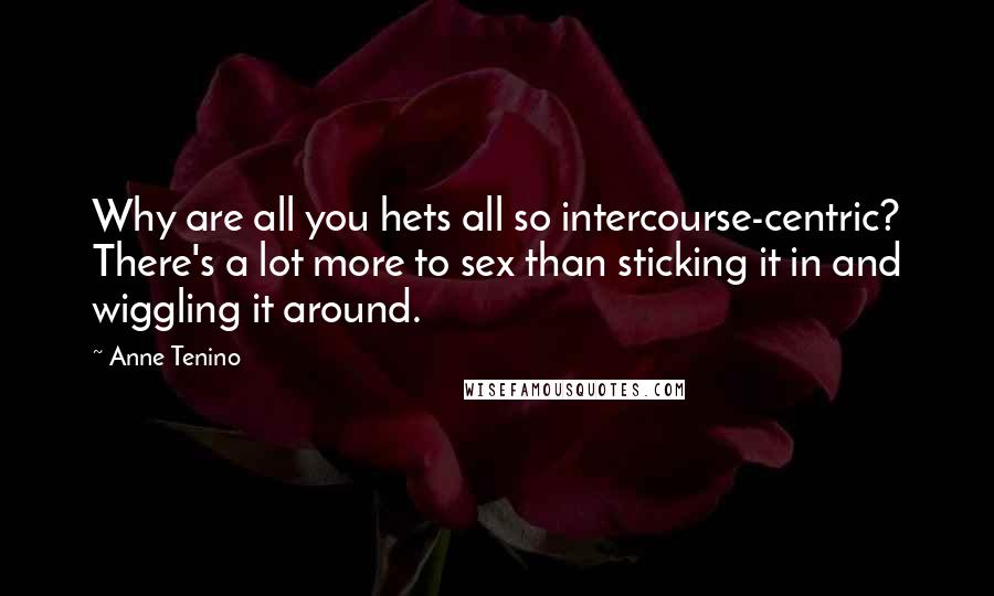 Anne Tenino Quotes: Why are all you hets all so intercourse-centric? There's a lot more to sex than sticking it in and wiggling it around.