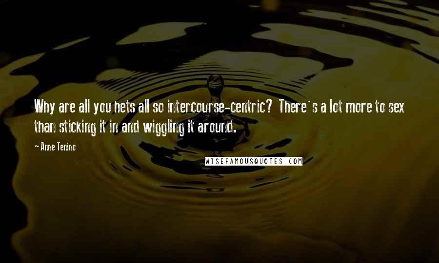 Anne Tenino Quotes: Why are all you hets all so intercourse-centric? There's a lot more to sex than sticking it in and wiggling it around.