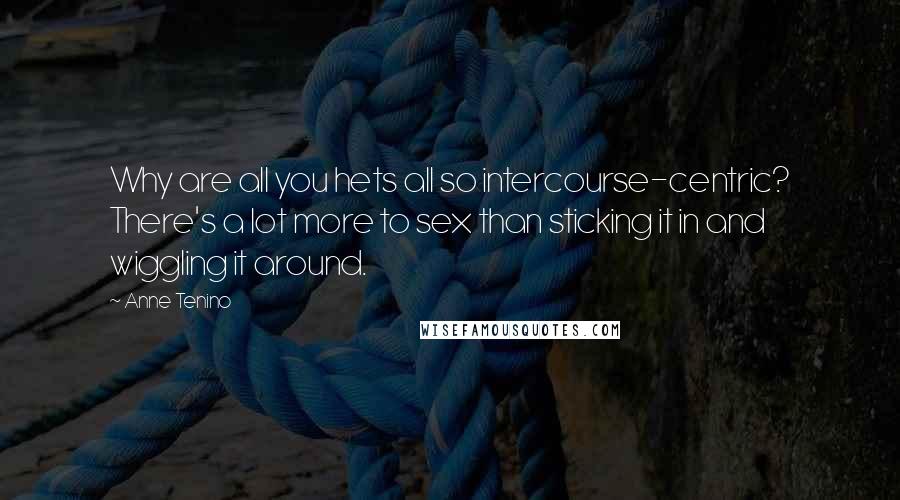Anne Tenino Quotes: Why are all you hets all so intercourse-centric? There's a lot more to sex than sticking it in and wiggling it around.