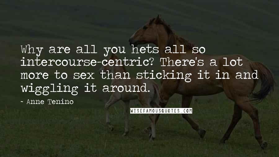 Anne Tenino Quotes: Why are all you hets all so intercourse-centric? There's a lot more to sex than sticking it in and wiggling it around.