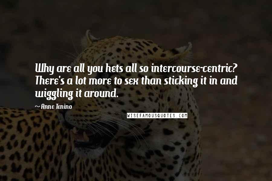 Anne Tenino Quotes: Why are all you hets all so intercourse-centric? There's a lot more to sex than sticking it in and wiggling it around.