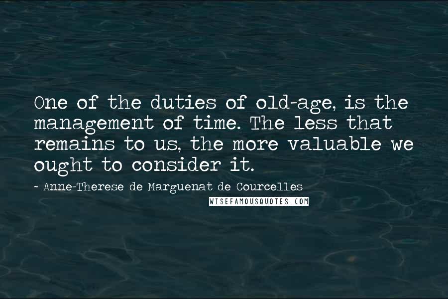 Anne-Therese De Marguenat De Courcelles Quotes: One of the duties of old-age, is the management of time. The less that remains to us, the more valuable we ought to consider it.