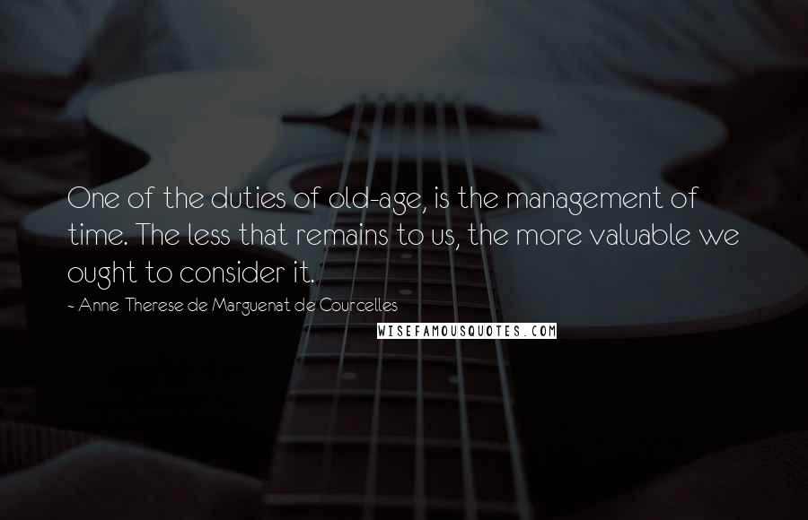 Anne-Therese De Marguenat De Courcelles Quotes: One of the duties of old-age, is the management of time. The less that remains to us, the more valuable we ought to consider it.