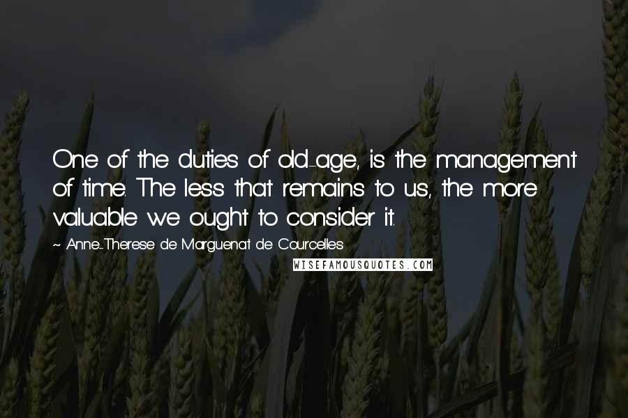 Anne-Therese De Marguenat De Courcelles Quotes: One of the duties of old-age, is the management of time. The less that remains to us, the more valuable we ought to consider it.