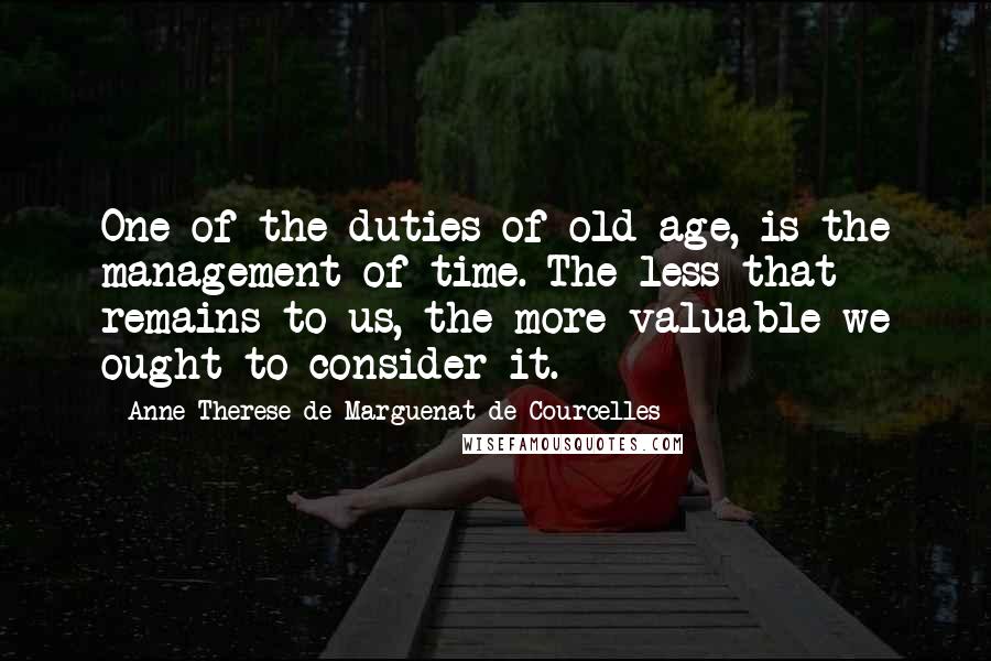 Anne-Therese De Marguenat De Courcelles Quotes: One of the duties of old-age, is the management of time. The less that remains to us, the more valuable we ought to consider it.