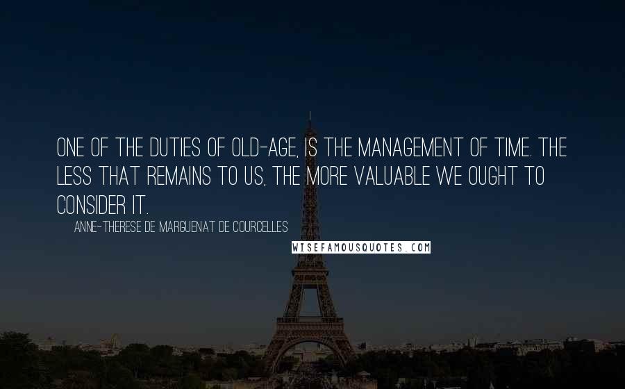 Anne-Therese De Marguenat De Courcelles Quotes: One of the duties of old-age, is the management of time. The less that remains to us, the more valuable we ought to consider it.