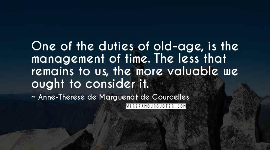 Anne-Therese De Marguenat De Courcelles Quotes: One of the duties of old-age, is the management of time. The less that remains to us, the more valuable we ought to consider it.