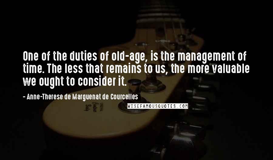 Anne-Therese De Marguenat De Courcelles Quotes: One of the duties of old-age, is the management of time. The less that remains to us, the more valuable we ought to consider it.