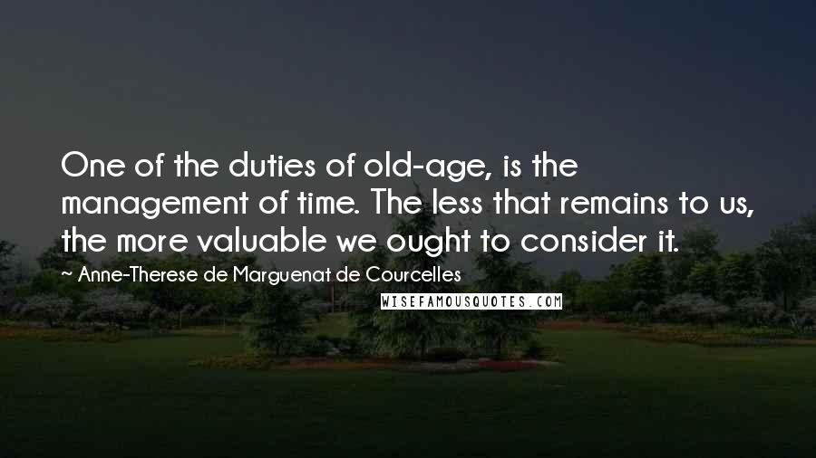 Anne-Therese De Marguenat De Courcelles Quotes: One of the duties of old-age, is the management of time. The less that remains to us, the more valuable we ought to consider it.