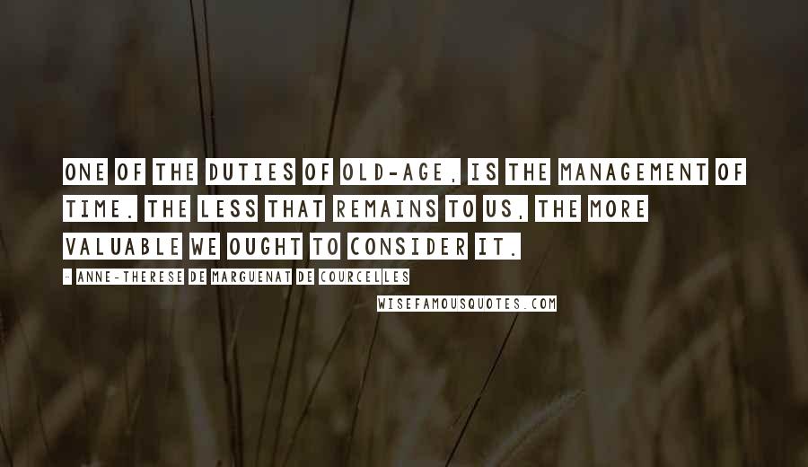 Anne-Therese De Marguenat De Courcelles Quotes: One of the duties of old-age, is the management of time. The less that remains to us, the more valuable we ought to consider it.