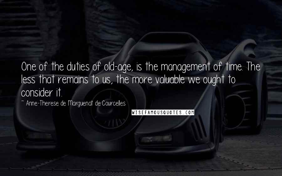 Anne-Therese De Marguenat De Courcelles Quotes: One of the duties of old-age, is the management of time. The less that remains to us, the more valuable we ought to consider it.