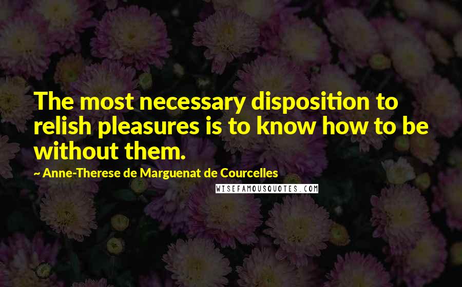 Anne-Therese De Marguenat De Courcelles Quotes: The most necessary disposition to relish pleasures is to know how to be without them.