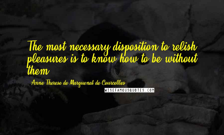 Anne-Therese De Marguenat De Courcelles Quotes: The most necessary disposition to relish pleasures is to know how to be without them.