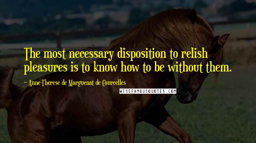 Anne-Therese De Marguenat De Courcelles Quotes: The most necessary disposition to relish pleasures is to know how to be without them.