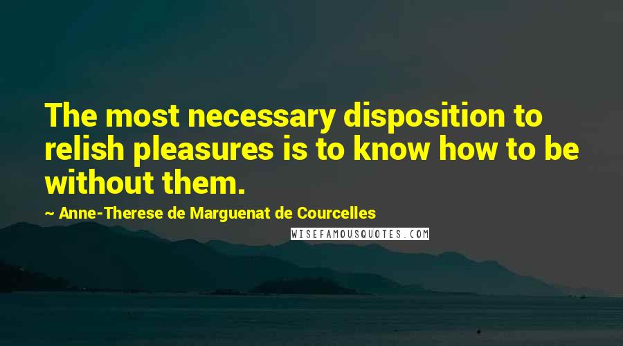 Anne-Therese De Marguenat De Courcelles Quotes: The most necessary disposition to relish pleasures is to know how to be without them.