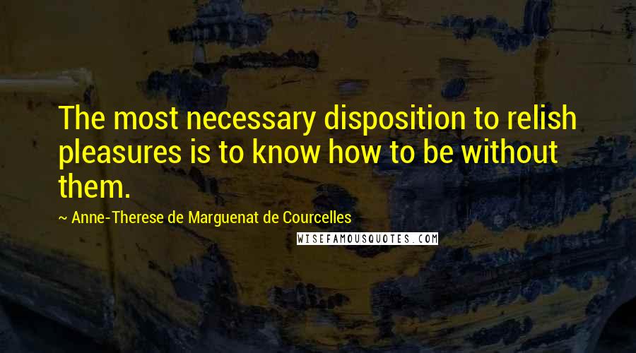 Anne-Therese De Marguenat De Courcelles Quotes: The most necessary disposition to relish pleasures is to know how to be without them.