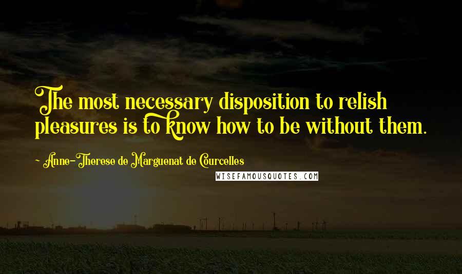 Anne-Therese De Marguenat De Courcelles Quotes: The most necessary disposition to relish pleasures is to know how to be without them.