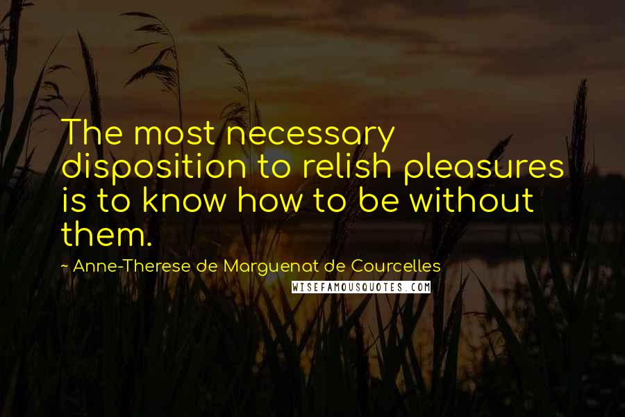 Anne-Therese De Marguenat De Courcelles Quotes: The most necessary disposition to relish pleasures is to know how to be without them.