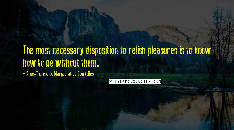 Anne-Therese De Marguenat De Courcelles Quotes: The most necessary disposition to relish pleasures is to know how to be without them.