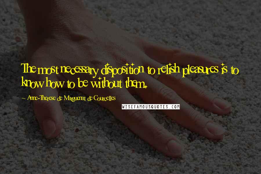 Anne-Therese De Marguenat De Courcelles Quotes: The most necessary disposition to relish pleasures is to know how to be without them.