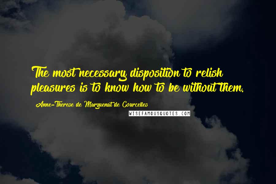 Anne-Therese De Marguenat De Courcelles Quotes: The most necessary disposition to relish pleasures is to know how to be without them.